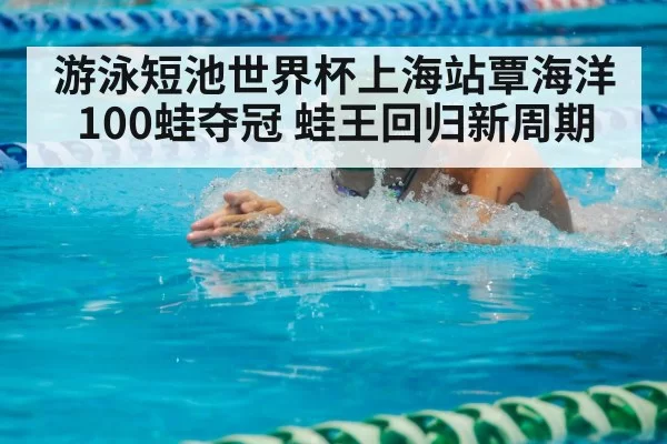 游泳短池世界杯上海站覃海洋100蛙夺冠 蛙王回归新周期
