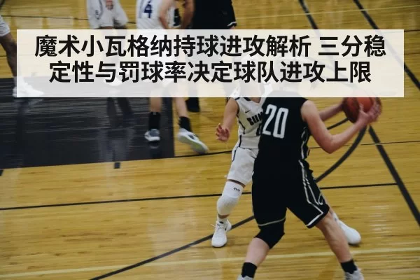 魔术小瓦格纳持球进攻解析 三分稳定性与罚球率决定球队进攻上限